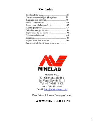 Contenido
Invirtiendo la señal........................................ 38
Centralizando el objeto (Pinpoint)................ 39
Técnicas para detectar................................... 40
Platos Commanders....................................... 40
Escogiendo el plato perfecto.......................... 42
Ajustes preferidos.......................................... 43
Soluciones de problemas................................ 44
Significado de los términos............................ 45
Cuidado del detector..................................... 46
Garantía.......................................................... 46
Especificaciones técnicas............................... 47
Formulario de Servicio de reparación............
Minelab USA
871 Grier Dr. Suite B-1
Las Vegas Nevada 89119
Tel: + 1 702-891 8809
Fax:+ 702 891 8810
Email: info@minelabusa.com
Para Futura Información de productos
WWW.MINELAB.COM
3
 
