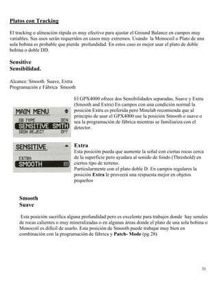 Platos con Tracking
El tracking o alineación rápida es muy efectivo para ajustar el Ground Balance en campos muy
variables. Sus usos serán requeridos en casos muy extremos. Usando la Monocoil o Plato de una
sola bobina es probable que pierda profundidad. En estos caso es mejor usar el plato de doble
bobina o doble DD.
Sensitive
Sensibilidad.
Alcance: Smooth Suave, Extra
Programación e Fábrica Smooth
El GPX4000 ofrece dos Sensibilidades separadas, Suave y Extra
(Smooth and Extra) En campos con una condición normal la
posición Extra es preferida pero Minelab recomienda que al
principio de usar el GPX4000 use la posición Smooth o suave o
sea la programación de fábrica mientras se familiariza con el
detector.
Extra
Esta posición pueda que aumente la señal con ciertas rocas cerca
de la superficie pero ayudara al sonido de fondo (Threshold) en
ciertos tipo de terreno.
Particularmente con el plato doble D. En campos regulares la
posición Extra le proveerá una respuesta mejor en objetos
pequeños
Smooth
Suave
Esta posición sacrifica alguna profundidad pero es excelente para trabajos donde hay senales
de rocas calientes o muy mineralizadas o en algunas áreas donde el plato de una sola bobina o
Monocoil es difícil de usarlo. Esta posición de Smooth puede trabajar muy bien en
combinación con la programación de fábrica y Patch- Mode (pg 28)
31
 
