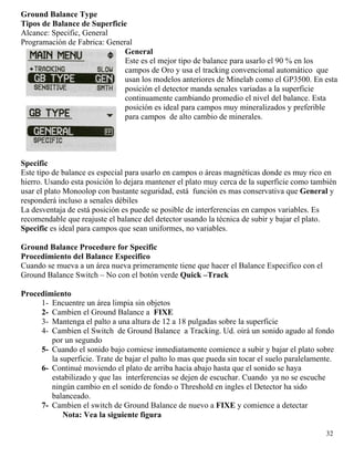 Ground Balance Type
Tipos de Balance de Superficie
Alcance: Specific, General
Programación de Fabrica: General
General
Este es el mejor tipo de balance para usarlo el 90 % en los
campos de Oro y usa el tracking convencional automático que
usan los modelos anteriores de Minelab como el GP3500. En esta
posición el detector manda senales variadas a la superficie
continuamente cambiando promedio el nivel del balance. Esta
posición es ideal para campos muy mineralizados y preferible
para campos de alto cambio de minerales.
Specific
Este tipo de balance es especial para usarlo en campos o áreas magnéticas donde es muy rico en
hierro. Usando esta posición lo dejara mantener el plato muy cerca de la superficie como también
usar el plato Monoolop con bastante seguridad, está función es mas conservativa que General y
responderá incluso a senales débiles
La desventaja de está posición es puede se posible de interferencias en campos variables. Es
recomendable que reajuste el balance del detector usando la técnica de subir y bajar el plato.
Specific es ideal para campos que sean uniformes, no variables.
Ground Balance Procedure for Specific
Procedimiento del Balance Especifico
Cuando se mueva a un área nueva primeramente tiene que hacer el Balance Especifico con el
Ground Balance Switch – No con el botón verde Quick –Track
Procedimiento
1- Encuentre un área limpia sin objetos
2- Cambien el Ground Balance a FIXE
3- Mantenga el palto a una altura de 12 a 18 pulgadas sobre la superficie
4- Cambien el Switch de Ground Balance a Tracking. Ud. oirá un sonido agudo al fondo
por un segundo
5- Cuando el sonido bajo comiese inmediatamente comience a subir y bajar el plato sobre
la superficie. Trate de bajar el palto lo mas que pueda sin tocar el suelo paralelamente.
6- Continué moviendo el plato de arriba hacia abajo hasta que el sonido se haya
estabilizado y que las interferencias se dejen de escuchar. Cuando ya no se escuche
ningún cambio en el sonido de fondo o Threshold en ingles el Detector ha sido
balanceado.
7- Cambien el switch de Ground Balance de nuevo a FIXE y comience a detectar
Nota: Vea la siguiente figura
32
 