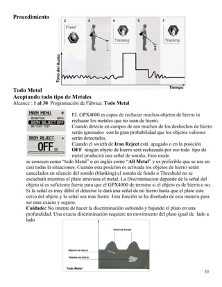 Procedimiento
Todo Metal
Aceptando todo tipo de Metales
Alcance : 1 al 30 Programación de Fábrica: Todo Metal
EL GPX4000 es capas de rechazar muchos objetos de hierro in
rechazar los metales que no sean de hierro.
Cuando detecte en campos de oro muchos de los deshechos de hierro
serán ignorados con la gran probabilidad que los objetos valiosos
serán detectados.
Cuando el swicth de Iron Reject está apagado o en la posición
OFF ningún objeto de hierro será rechazado por eso todo tipo de
metal producirá una señal de sonido, Esto modo
se conocen como “todo Metal” o en inglés como “All Metal” y es preferible que se use en
casi todas la situaciones. Cuando esta posición es activada los objetos de hierro serán
cancelados en silencio del sonido (blanking) el sonido de fondo o Threshold no se
escuchará mientras el plato atraviesa el metal. La Discriminacion depende de la señal del
objeto si es suficiente fuerte para que el GPX4000 de termine si el objeto es de hierro o no.
Si la señal es muy débil el detector le dará una señal de no hierro hasta que el plato este
cerca del objeto y la señal sea mas fuerte. Esta función se ha diseñado de esta manera para
ser mas exacto y seguro.
Cuidado: No intente de hacer la discriminación subiendo y bajando el plato en una
profundidad. Una exacta discriminación requiere un movimiento del plato igual de lado a
lado
33
 