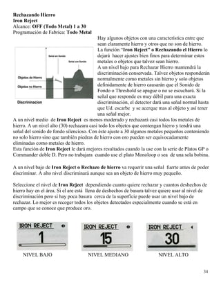 Rechazando Hierro
Iron Reject
Alcance: OFF (Todo Metal) 1 a 30
Programación de Fabrica: Todo Metal
Hay algunos objetos con una característica entre que
sean claramente hierro y otros que no son de hierro.
La función “Iron Reject” o Rechazando el Hierro lo
dejará hacer ajustes bien finos para determinar estos
metales o objetos que talvez sean hierro.
A un nivel bajo para Rechazar Hierro mantendrá la
discriminación conservada. Talvez objetos responderán
normalmente como metales sin hierro y solo objetos
definidamente de hierro causarán que el Sonido de
Fondo o Threshold se apague o no se escuchará. Si la
señal que responde es muy débil para una exacta
discriminación, el detector dará una señal normal hasta
que Ud. escarbe y se acerque mas al objeto y así tener
una señal mejor.
A un nivel medio de Iron Reject es menos moderado y rechazará casi todos los metales de
hierro. A un nivel alto (30) rechazara casi todo los objetos que contengan hierro y tendrá una
señal del sonido de fondo silencioso. Con éste ajuste a 30 algunos metales pequeños conteniendo
no solo hierro sino que también piedras de hierro con oro pueden ser equivocadamente
eliminadas como metales de hierro.
Esta función de Iron Reject le dará mejores resultados cuando la use con la serie de Platos GP o
Commander doble D. Pero no trabajara cuando use el plato Monoloop o sea de una sola bobina.
A un nivel bajo de Iron Reject o Rechazo de hierro va requerir una señal fuerte antes de poder
discriminar. A alto nivel discriminará aunque sea un objeto de hierro muy pequeño.
Seleccione el nivel de Iron Reject dependiendo cuanto quiere rechazar y cuantos deshechos de
hierro hay en el área. Si el are está llena de deshechos de basura talvez quiere usar al nivel de
discriminación pero si hay poca basura cerca de la superficie puede usar un nivel bajo de
rechazar. Lo mejor es recoger todos los objetos detectados especialmente cuando se está en
campo que se conoce que produce oro.
34
NIVEL BAJO NIVEL MEDIANO NIVEL ALTO
 