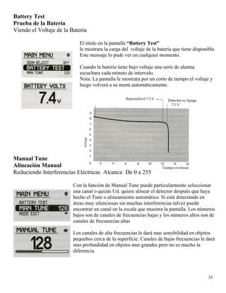 Battery Test
Prueba de la Batería
Viendo el Voltaje de la Batería
El titulo en la pantalla “Battery Test”
le mostrara la carga del voltaje de la batería que tiene disponible.
Este mensaje lo pude ver en cualquier momento.
Cuando la batería tiene bajo voltaje una serie de alarma
escuchara cada minuto de intervalo.
Nota: La pantalla le mostrara por un corto de tiempo el voltaje y
luego volverá a su menú automáticamente.
35
Manual Tune
Alineación Manual
Reduciendo Interferencias Eléctricas Alcance De 0 a 255
Con la función de Manual Tune puede particularmente seleccionar
una canal o quizás Ud. quiere alinear el detector después que haya
hecho el Tune o alineamiento automático. Si está detectando en
áreas muy silenciosas sin muchas interferencias talvez puede
encontrar un canal en la escala que muestra la pantalla. Los números
bajos son de canales de frecuencias bajas y los números altos son de
canales de frecuencias altas
Los canales de alta frecuencias le dará mas sensibilidad en objetos
pequeños cerca de la superficie. Canales de bajas frecuencias le dará
mas profundidad en objetos mas grandes pero no es mucho la
diferencia.
 
