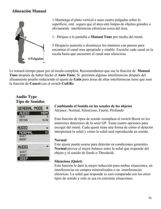 Alineación Manual
1-Mantenga el plato vertical a unas cuatro pulgadas sobre la
superficie, esté seguro que el área esté limpia de objetos grandes o
obviamente interferencias eléctricas cerca del área.
1- Diríjase a la pantalla a Manual Tune por medio del menú
3-Despacio aumente o disminuya los números con pausas para
encontrar el canal mas apropiado y estable. Escuche cada canal en la
escala hasta que encuentre el canal mas silencioso
Le tomará tiempo pasar por al escala completa. Recomendamos que use la función de Manual
Tune después de haber hecho el Auto Tune. Si persisten algunas interferencias después del
afinamiento pruebe reduciendo el ajuste de Gain pero áreas de altas interferencias tiene que usar
la función de Cancel con el switch Coil/Rx
Audio Type
Tipo de Sonidos
Cambiando el Sonido en las senales de los objetos
Alcance: Normal, Silencioso, Fuerte, Profundo
Esta función de tipos de sonido reemplaza el switch Boost en los
anteriores detectores de la serie GP. Tiene cuatro opciones para
escoger del menú. Cada ajuste tiene una forma de cómo el detector
interpretará la señal y cómo la señal será reproducida en sonido.
Normal
Este ajuste puede usarse para detectar en condiciones generales.
Normal provee el mejor balance entre la señal que responde del
objeto y el sonido de fondo o Threshold.
Silencioso (Quiet)
Esta función le dará la mejor reducción para ambas situaciones, en
interferencias en campos mineralizados o en interferencias
eléctricas. La señal que responde es casi comparada con los otros
tipos de sonido y solo se usa en extremas situaciones.
36
 