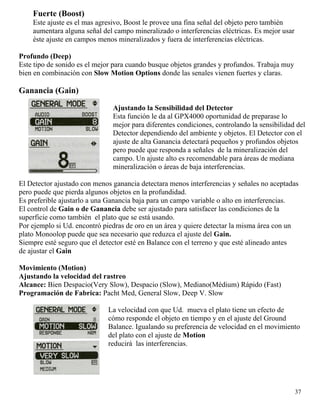Fuerte (Boost)
Este ajuste es el mas agresivo, Boost le provee una fina señal del objeto pero también
aumentara alguna señal del campo mineralizado o interferencias eléctricas. Es mejor usar
éste ajuste en campos menos mineralizados y fuera de interferencias eléctricas.
Profundo (Deep)
Este tipo de sonido es el mejor para cuando busque objetos grandes y profundos. Trabaja muy
bien en combinación con Slow Motion Options donde las senales vienen fuertes y claras.
Ganancia (Gain)
Ajustando la Sensibilidad del Detector
Esta función le da al GPX4000 oportunidad de preparase lo
mejor para diferentes condiciones, controlando la sensibilidad del
Detector dependiendo del ambiente y objetos. El Detector con el
ajuste de alta Ganancia detectará pequeños y profundos objetos
pero puede que responda a señales de la mineralización del
campo. Un ajuste alto es recomendable para áreas de mediana
mineralización o áreas de baja interferencias.
El Detector ajustado con menos ganancia detectara menos interferencias y señales no aceptadas
pero puede que pierda algunos objetos en la profundidad.
Es preferible ajustarlo a una Ganancia baja para un campo variable o alto en interferencias.
El control de Gain o de Ganancia debe ser ajustado para satisfacer las condiciones de la
superficie como también el plato que se está usando.
Por ejemplo si Ud. encontró piedras de oro en un área y quiere detectar la misma área con un
plato Monoolop puede que sea necesario que reduzca el ajuste del Gain.
Siempre esté seguro que el detector esté en Balance con el terreno y que esté alineado antes
de ajustar el Gain
Movimiento (Motion)
Ajustando la velocidad del rastreo
Alcance: Bien Despacio(Very Slow), Despacio (Slow), Mediano(Médium) Rápido (Fast)
Programación de Fabrica: Pacht Med, General Slow, Deep V. Slow
La velocidad con que Ud. mueva el plato tiene un efecto de
cómo responde el objeto en tiempo y en el ajuste del Ground
Balance. Igualando su preferencia de velocidad en el movimiento
del plato con el ajuste de Motion
reducirá las interferencias.
37
 
