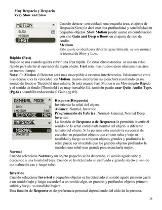 Muy Despacio y Despacio
Very Slow and Slow
Cuando detecte con cuidado una pequeña área, el ajuste de
Despacio(Slow) le dará máxima profundidad y sensibilidad en
pequeños objetos. Slow Motion puede usarse en combinación
con alto Gain and Deep o Boost en el ajuste de tipo de
Audio.
Médium
Este ajuste es ideal para detectar generalmente se usa normal
la técnica de Slow y Low.
Rápido (Fast)
Rápido se usa cuando quiera cubrir una área rápida. En estas circunstancias se usa un aviso
rápido para alertar al operador de algún objeto. Fast será mas ruidoso pero abarcara mas área
en menos tiempo.
Nota: En Motion el Detector será mas susceptible a externas interferencias. Básicamente entre
mas despacio es la velocidad en Motion menos interferencias escuchará resultando en un
sonido de fondo o Threshold mas estable. Si está usando Fast Motion o un Movimiento Rápido
y el sonido de fondo (Threshold ) es muy inestable Ud. también puede usar Quiet Audio Type.
(Pg.64) o también reduciendo el Gain.(pg 65)
Response(Respuesta)
Invirtiendo la señal del objeto.
Alcance: Normal, Invertido
Programación de Fabrica: Normal- General, Normal Deep
Invertido
La función de Response o de Respuesta le permitirá invertir el
sonido de la señal combinada normal del objeto a diferente
tamaño del objeto. Si la persona esta usando la secuencia de
escuchar en pequeños objetos que el tono suba y baje su
tonalidad y luego va a buscar objetos grandes y profundos la
señal puede ser invertida que los grandes objetos profundos le
manden una señal mas grande para escucharla mejor.
Normal
Cuando selecciona Normal y un objeto pequeño se ha detectado, el sonido agudo sube y
desciende a una tonalidad baja. Cuando se ha detectado un profundo y grande objeto el sonido
normalmente cae y luego sube.
Invertido
Cuando seleccione Inverted y pequeños objetos se ha detectado el sonido agudo primero caerá
a un sonido bajo y luego ascenderá a un sonido algo, en grandes y profundos objetos primero
subirá y luego su tonalidad bajara.
Esta función de Response es de preferencia personal dependiendo del oído de la persona.
38
 