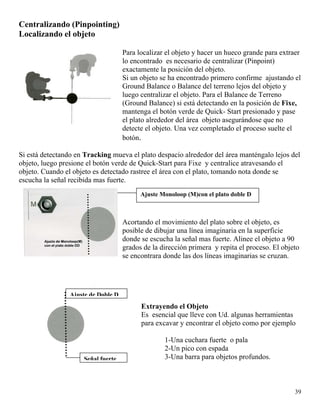 Centralizando (Pinpointing)
Localizando el objeto
Para localizar el objeto y hacer un hueco grande para extraer
lo encontrado es necesario de centralizar (Pinpoint)
exactamente la posición del objeto.
Si un objeto se ha encontrado primero confirme ajustando el
Ground Balance o Balance del terreno lejos del objeto y
luego centralizar el objeto. Para el Balance de Terreno
(Ground Balance) si está detectando en la posición de Fixe,
mantenga el botón verde de Quick- Start presionado y pase
el plato alrededor del área objeto asegurándose que no
detecte el objeto. Una vez completado el proceso suelte el
botón.
Si está detectando en Tracking mueva el plato despacio alrededor del área manténgalo lejos del
objeto, luego presione el botón verde de Quick-Start para Fixe y centralice atravesando el
objeto. Cuando el objeto es detectado rastree el área con el plato, tomando nota donde se
escucha la señal recibida mas fuerte.
Acortando el movimiento del plato sobre el objeto, es
posible de dibujar una línea imaginaria en la superficie
donde se escucha la señal mas fuerte. Alinee el objeto a 90
grados de la dirección primera y repita el proceso. El objeto
se encontrara donde las dos líneas imaginarias se cruzan.
Ajuste Monoloop (M)con el plato doble D
Señal fuerte
Ajuste de Doble D
Extrayendo el Objeto
Es esencial que lleve con Ud. algunas herramientas
para excavar y encontrar el objeto como por ejemplo
1-Una cuchara fuerte o pala
2-Un pico con espada
3-Una barra para objetos profundos.
39
 