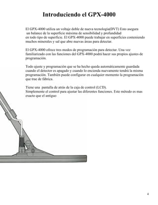 Introduciendo el GPX-4000
El GPX-4000 utiliza un voltaje doble de nueva tecnología(DVT) Esto asegura
un balance de la superficie máxima de sensibilidad y profundidad
en todo tipo de superficie. El GPX-4000 puede trabajar en superficies conteniendo
muchos minerales y sal que abre nuevas áreas para detectar.
El GPX-4000 ofrece tres modos de programación para detectar. Una vez
familiarizado con las funciones del GPX-4000 podrá hacer sus propios ajustes de
programación.
Todo ajuste y programación que se ha hecho queda automáticamente guardada
cuando el detector es apagado y cuando lo encienda nuevamente tendrá la misma
programación. También puede configurar en cualquier momento la programación
que trae de fábrica.
Tiene una pantalla de atrás de la caja de control (LCD).
Simplemente el control para ajustar las diferentes funciones. Este método es mas
exacto que el antiguo
4
 