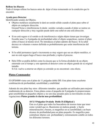 Rellene los Huecos
Todo el tiempo rellene los huecos antes de dejar el área restaurando en la condición que lo
encontró.
Ayuda para Detectar
Identificando senales de Objetos.
• Objetos metálicos usualmente le dará un sonido sólido cuando el plato pase sobre el
objeto en cualquier dirección.
Ground Noise o interferencias le darán sonidos variados cuando el plato se rastree en
cualquier dirección y muy seguido puede darle una señal en una sola dirección.
• Si no está seguro si el sonido es de interferencia o algún objeto tienen que investigar.
Escarbe unas 2 a 4 pulgadas de profundidad sobre el objeto sospechoso, rastree el plato
sobre el hueco al mismo nivel. No introduzca el plato adentro del hueco. Si la señal
decrece en volumen o menos definida es probablemente que serán interferencias del
terreno.
• Si la señal permanece igual o incrementa es muy seguro que sea un objeto metálico, si
aun no está seguro haga el hueco mas profundo y repita el proceso.
• Helo Effet se podría definir como la cáscara que se la forma alrededor de un objeto
enterrado con el tiempo y esto aparenta al detector como un objeto grande de su original
tamaño.
Si Ud. vuelve a enterrar un objeto ya extraído ya no encontrará este efecto.
Platos Commander
El GPX4000 viene con el plato de 11 pulgadas doble DD. Este plato tiene excelente
combinación de profundidad, sensibilidad y estabilidad
Además de este plato hay otros diferentes tamaños que pueden ser utilizados para mejorar
rendimiento de su detector. Estos platos como el pequeño de 8 pulgadas le proporcionara
gran sensibilidad en pequeños objetos y no son muy pesados para su movimiento en altas
vegetaciones Platos grandes le darán mas profundidad.
40
10 X 5 Pulgadas Ovalada Doble D (Elliptical )
Este es el plato que todos los buscadores de tesoros tiene que tener
como versátil que es. Buenísimo en maleza grande y fuerte
mineralización y basura, es magnifico en su sensibilidad y un buen
alcance de profundidad para un plato pequeño. Es magnifico para
centralizar objetos con profundidad y extremamente estable en todos
los diferentes terrenos.
 