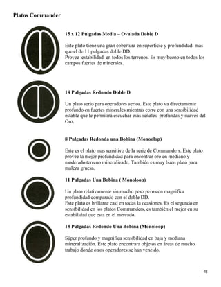 Platos Commander
15 x 12 Pulgadas Media – Ovalada Doble D
Este plato tiene una gran cobertura en superficie y profundidad mas
que el de 11 pulgadas doble DD.
Provee estabilidad en todos los terrenos. Es muy bueno en todos los
campos fuertes de minerales.
18 Pulgadas Redondo Doble D
Un plato serio para operadores serios. Este plato va directamente
profundo en fuertes minerales mientras corre con una sensibilidad
estable que le permitirá escuchar esas señales profundas y suaves del
Oro.
8 Pulgadas Redonda una Bobina (Monoolop)
Este es el plato mas sensitivo de la serie de Commanders. Este plato
provee la mejor profundidad para encontrar oro en mediano y
moderado terreno mineralizado. También es muy buen plato para
maleza gruesa.
11 Pulgadas Una Bobina ( Monoloop)
Un plato relativamente sin mucho peso pero con magnifica
profundidad comparado con el doble DD.
Este plato es brillante casi en todas la ocasiones. Es el segundo en
sensibilidad en los platos Commanders, es también el mejor en su
estabilidad que esta en el mercado.
18 Pulgadas Redondo Una Bobina (Monoloop)
Súper profundo y magnifica sensibilidad en baja y mediana
mineralización. Este plato encontrara objetos en áreas de mucho
trabajo donde otros operadores se han vencido.
41
 