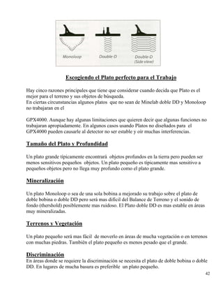 42
Escogiendo el Plato perfecto para el Trabajo
Hay cinco razones principales que tiene que considerar cuando decida que Plato es el
mejor para el terreno y sus objetos de búsqueda.
En ciertas circunstancias algunos platos que no sean de Minelab doble DD y Monoloop
no trabajaran en el
GPX4000. Aunque hay algunas limitaciones que quieren decir que algunas funciones no
trabajaran apropiadamente. En algunos casos usando Platos no diseñados para el
GPX4000 pueden causarle al detector no ser estable y oír muchas interferencias.
Tamaño del Plato y Profundidad
Un plato grande típicamente encontrará objetos profundos en la tierra pero pueden ser
menos sensitivos pequeños objetos. Un plato pequeño es típicamente mas sensitivo a
pequeños objetos pero no llega muy profundo como el plato grande.
Mineralización
Un plato Monoloop o sea de una sola bobina a mejorado su trabajo sobre el plato de
doble bobina o doble DD pero será mas difícil del Balance de Terreno y el sonido de
fondo (thershold) posiblemente mas ruidoso. El Plato doble DD es mas estable en áreas
muy mineralizadas.
Terrenos y Vegetación
Un plato pequeño será mas fácil de moverlo en áreas de mucha vegetación o en terrenos
con muchas piedras. También el plato pequeño es menos pesado que el grande.
Discriminación
En áreas donde se requiere la discriminación se necesita el plato de doble bobina o doble
DD. En lugares de mucha basura es preferible un plato pequeño.
 