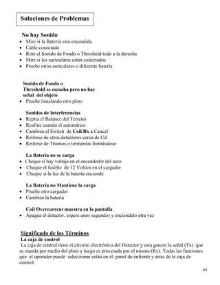 Soluciones a Problemas
Soluciones de Problemas
No hay Sonido
• Mire sí la Batería esta encendida
• Cable conectado
• Rote el Sonido de Fondo o Threshold todo a la derecha
• Mire si los auriculares están conectados
• Pruebe otros auriculares o diferente batería
Sonido de Fondo o
Threshold se escucha pero no hay
señal del objeto
• Pruebe instalando otro plato
Sonidos de Interferencias
• Repita el Balance del Terreno
• Reafine usando el automático
• Cambien el Switch de Coil/Rx a Cancel
• Retírese de otros detectores cerca de Ud.
• Retírese de Truenos o tormentas formándose
La Batería no se carga
• Cheque si hay voltaje en el encendedor del auto
• Cheque el fusible de 12 Voltios en el cargador
• Cheque si la luz de la batería enciende
La Batería no Mantiene la carga
• Pruebe otro cargador
• Cambien la batería
Coil Overcurrent muestra en la pantalla
• Apague el detector, espere unos segundos y enciéndalo otra vez
Significado de los Términos
La caja de control
La caja de control tiene el circuito electrónico del Detector y esta genera la señal (Tx) que
se manda por medio del plato y luego es procesada por el mismo (Rx). Todas las funciones
que el operador puede seleccionar están en el panel de enfrente y atrás de la caja de
control.
44
 
