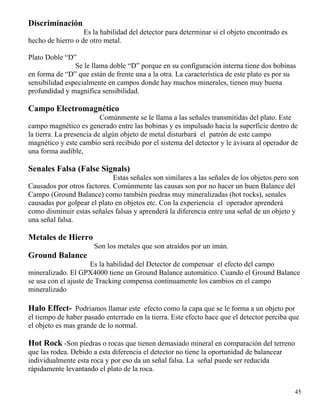 45
Discriminación
Es la habilidad del detector para determinar si el objeto encontrado es
hecho de hierro o de otro metal.
Plato Doble “D”
Se le llama doble “D” porque en su configuración interna tiene dos bobinas
en forma de “D” que están de frente una a la otra. La característica de este plato es por su
sensibilidad especialmente en campos donde hay muchos minerales, tienen muy buena
profundidad y magnifica sensibilidad.
Campo Electromagnético
Comúnmente se le llama a las señales transmitidas del plato. Este
campo magnético es generado entre las bobinas y es impulsado hacia la superficie dentro de
la tierra. La presencia de algún objeto de metal disturbará el patrón de este campo
magnético y este cambio será recibido por el sistema del detector y le avisara al operador de
una forma audible,
Senales Falsa (False Signals)
Estas señales son similares a las señales de los objetos pero son
Causados por otros factores. Comúnmente las causas son por no hacer un buen Balance del
Campo (Ground Balance) como también piedras muy mineralizadas (hot rocks), senales
causadas por golpear el plato en objetos etc. Con la experiencia el operador aprenderá
como disminuir estas señales falsas y aprenderá la diferencia entre una señal de un objeto y
una señal falsa.
Metales de Hierro
Son los metales que son atraídos por un imán.
Ground Balance
Es la habilidad del Detector de compensar el efecto del campo
mineralizado. El GPX4000 tiene un Ground Balance automático. Cuando el Ground Balance
se usa con el ajuste de Tracking compensa continuamente los cambios en el campo
mineralizado
Halo Effect- Podríamos llamar este efecto como la capa que se le forma a un objeto por
el tiempo de haber pasado enterrado en la tierra. Este efecto hace que el detector perciba que
el objeto es mas grande de lo normal.
Hot Rock -Son piedras o rocas que tienen demasiado mineral en comparación del terreno
que las rodea. Debido a esta diferencia el detector no tiene la oportunidad de balancear
individualmente esta roca y por eso da un señal falsa. La señal puede ser reducida
rápidamente levantando el plato de la roca.
 