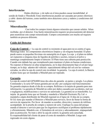46
Interferencias
Ondas eléctricas y de radio en el área pueden causar inestabilidad al
sonido de fondo o Threshold. Estas interferencias pueden ser causadas por postes eléctricos
y cable dentro del terreno, como también otros detectores cerca y radares y condiciones del
tiempo.
Mineralización
Casi todos los campos tienen algunos minerales que causan señales falsas
recibidas por el detector. Una fuerte mineralización requiere un procesamiento del detector
para neutralizar este campo mineralizado. Campos concentrados con mucha sal requiere
también un proceso diferente.
Cuido del Detector
Caja de Control : La caja de control es resistente al agua pero no es contra el agua.
Mantenga todos los componentes electrónicos limpios y sin ninguna humedad. El plato
puede usarse en pequeñas lloviznas sin sumergirla en el agua. La caja y el plato no deben
ser expuestos a ninguna clase de líquidos de petróleo o aceites, remueva el polvo y
mantenga completamente limpio el detector. El Plato tiene una cubierta para protección.
Cuando este dañado hay que reemplazarlo para mantener el plato en buenas condiciones.
No exponer el Detector en altas temperaturas, no lo deje directamente bajo el sol por largo
tiempo, no lo deje adentro del vehículo especialmente debajo del sol con las ventanas
cerradas, no abra la caja de control esto invalidará la garantía. La caja d control, la Batería
el plato tiene que ser mandado a Minelab para ser reparado.
Garantía
La caja de control del GPX4000 tiene dos años de garantía en partes y arreglo. Los platos
Commander y la serie GP tienen garantía por un año por cualquier mal funcionamiento
Su garantía empieza desde el día de su compra. Refiérase a la tarjeta de garantía para mas
información. La garantía de Minelab no cubre por daños causados por accidentes, mal uso
o negligencia, modificaciones o servicio no autorizado. La garantía no es transferible. La
tarjeta de garantía tiene que ser llenada y mandarla a Minelab Electronic Pty Ltd o
mandarla a algún distribuidor de Minelab regional en el lapso de 14 días de su compra.
Si Ud. tiene que mandar el Detector a Minelab para servicio, favor de llenar la forma de
servicio de reparación. Por favor de mandar su nombre, dirección y numero de teléfono
acompañado de la prueba de compra y numero de serie. Explique la causa del porque
manda el detector a servicio para que los Ingenieros rectifiquen el problema rápidamente
y eficientemente. Mándelo con el formulario de servicio y adecuadamente empaquetado
para su protección. No trate e abrir la caja de control, la garantía será cancelada.
Es responsabilidad del cliente de parar el costo de mandarlo a Minelab. Luego será
regresado sin costo alguno.
 