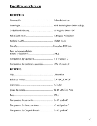 47
Especificaciones Técnicas
DETECTOR
Transmisión.......................................................... Pulsos Inductivos
Tecnología............................................................ MPS Tecnología de Doble voltaje
Coil (Plato Estándar)............................................ 11 Pulgadas Doble “D”
Salida del Sonido.................................................. ¼ Pulgada Auriculares
Pantalla (LCD)..................................................... 64x128 pixels
Tamaño................................................................ Extendido 1300 mm
Peso incluyendo el plato
Batería y accesorios............................................ 2.4Kg.
Temperatura de Operación................................... 0 a 45 grados C
Temperatura de mantenerlo guardado................. –20 a 65 grados C
BATERIA
Tipo...................................................................... Lithium Ion
Salida de Voltaje.................................................. 7.4 VDC, 8.4VDC
Capacidad............................................................. 9.2 Amp
Carga de entrada................................................... 12-24 VDC/ 2.3 Amp
Peso...................................................................... 870 g.
Temperatura de operación.................................... 0 a 45 grados C
Temperatura de almacenamiento.......................... –5 a 65 grados C
Temperatura de Carga de Batería......................... 0 a 45 grados C
 