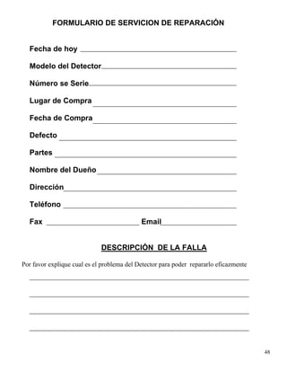 FORMULARIO DE SERVICION DE REPARACIÓN
Fecha de hoy
Modelo del Detector
Número se Serie
Lugar de Compra
Fecha de Compra
Defecto
Partes
Nombre del Dueño
Dirección
Teléfono
Fax Email
DESCRIPCIÓN DE LA FALLA
Por favor explique cual es el problema del Detector para poder repararlo eficazmente
48
 