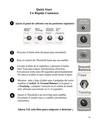 Quick Start
Un Rápido Comienzo
Ajuste el panel de enfrente con las posiciones siguientes
49
Presione el botón atrás del panel para encenderlo
Rote el control del Threshold hasta que sea audible
Levante el plato de la superficie y presione el botón
Auto Tune para reducir interferencias eléctricas.
Este proceso toma unos 60 segundos aproximadamente
No mueva el plato ni pase ningún metal frente al plato.
Mientras suba y baje el plato unas 4 pulgadas del suelo
cambien el switch de Ground Balance en la panel a
a Tracking , cualquier variación en el sonido de fondo
será alineado suavemente en 3 a 4 segundos.
Ajuste el Threshold a un nivel bajo pero audible,
Escuchara el sonido suave y estable con mínimas
variaciones.
Ahora Ud. esta listo para empezar a detectar ¡
 
