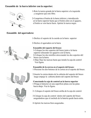 Ensamble de la barra inferior con la superior:
1-Rote la tuerca grande de la barra superior a la izquierda
8
y asegúrese que este libre.
2-Comprima el botón de la barra inferior y introdúzcalo
en la barra superior hasta que el botón entre en el agujero,
el botón se vera hacia fuera. Apriete la tuerca negra.
Ensamble del agarradero:
1-Deslice el soporte de la cuerda en la barra superior
2-Deslice el agarradero en la barra
Ensamble del soporte del brazo:
1-Coloque los dos soportes del brazo junto a la barra
superior alineando los agujeros con la barra.
2-Coloque los dos tornillos atravesando los dos soportes del
brazo con la barra.
3-Deje flojo las tuercas hasta que instale la caja de control
Vea figura.
Ensamble de la correa en el soporte del brazo:
1-Presione los dos botones de la correa en el soporte del brazo.
2-Inserte la correa dentro de la cubierta del soporte del brazo
luego empuje la cubierta dentro del soporte del brazo
Conectando la caja de control en la barra superior
1-Ponga el detector en una superficie plana con las patas
hacia abajo. Vea la figura.
2- Coloque el soporte del brazo arriba de la caja de control.
3-Coloque la caja de control dentro del soporte del brazo
asegurándose que el enchufe de la batería quede hacia atrás.
4-Apriete las tuercas bien aseguradas.
 