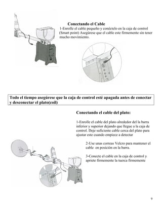 Conectando el Cable
9
1-Enrolle el cable pequeño y conéctelo en la caja de control
(Smart point) Asegúrese que el cable este firmemente sin tener
mucho movimiento.
Todo el tiempo asegúrese que la caja de control esté apagada antes de conectar
y desconectar el plato(coil)
Conectando el cable del plato:
1-Enrolle el cable del plato alrededor del la barra
inferior y superior dejando que llegue a la caja de
control. Deje suficiente cable cerca del plato para
ajustar este cuando empiece a detectar
2-Use unas correas Velcro para mantener el
cable en posición en la barra.
3-Conecte el cable en la caja de control y
apriete firmemente la tuerca firmemente
 
