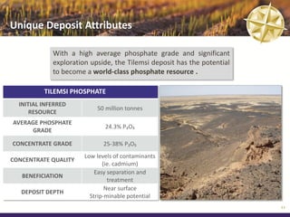 Unique Deposit Attributes

             With a high average phosphate grade and significant
             exploration upside, the Tilemsi deposit has the potential
             to become a world-class phosphate resource .

          TILEMSI PHOSPHATE
  INITIAL INFERRED
                           50 million tonnes
      RESOURCE
AVERAGE PHOSPHATE
                              24.3% P₂O₅
     GRADE

CONCENTRATE GRADE            25-38% P₂O₅
                       Low levels of contaminants
CONCENTRATE QUALITY
                              (ie. cadmium)
                           Easy separation and
   BENEFICIATION
                                treatment
                               Near surface
   DEPOSIT DEPTH
                         Strip-minable potential
                                                                         11
 