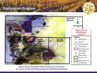 Exploration Program

                                                                    589 sq.km



                                                                                 5 km
                                                                                Phases 1 and 2 of
                                                                                Drilling Program
                                                                                   completed



                                417 sq.km               200 sq.km




          Map of Tilemsi Phosphate Project showing our concessions
       on remote sensing and drilling program (completed and planned)                               12
 