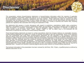 Disclaimer

 This presentation contains forward-looking statements or forward-looking information within the meaning of applicable
 securities legislation (hereinafter collectively referred to as "forward-looking statements") concerning the Company's plans
 for its properties, projects, operations, subsidiaries and other matters. These statements relate to analyses and other
 information that are based on forecasts of future results, estimates of amounts not yet determinable and assumptions of
 management regarding operations of the Company which are subject to a variety of business and market risks, including
 political and regulatory risks associated with mining and exploration in Mali.

 Any statements that express or involve discussions with respect to predictions, expectations, beliefs, plans, projections,
 objectives, assumptions or future events or performance (often, but not always, using words or phrases such as "expects" or
 "does not expect", "is expected", "anticipates" or "does not anticipate", "plans", "estimates" or "intends", or stating that
 certain actions, events or results "may", "could", "would", "might" or "will" be taken, occur or be achieved) are not
 statements of historical fact and may be forward-looking statements.

 These forward-looking statements are based on certain assumptions which the Company believes are reasonable, however,
 forward-looking statements are subject to a variety of business and political risks and uncertainties. Some of the important
 risks and uncertainties that could affect forward-looking statements are also described in the Company's continuous
 disclosure filings made with Canadian securities regulatory authorities, which are available at the SEDAR website and on the
 Company’s website. Should one or more of these risks and uncertainties materialize, or should underlying assumptions prove
 incorrect, they may adversely affect the Company’s business and prospects and actual results may vary materially from
 those described in forward-looking statements. Forward-looking statements are made based on management's beliefs,
 estimates and opinions on the date the statements are made and the Company undertakes no obligation to update forward-
 looking statements if these beliefs, estimates and opinions or other circumstances should change, other than as required by
 applicable laws. Investors are therefore cautioned against placing undue reliance on forward-looking statements.

 The technical information in this presentation has been reviewed by Jed Diner, MSc. P.Geol., a qualified person as defined by
 National Instrument 43-101.




                                                                                                                                 2
 