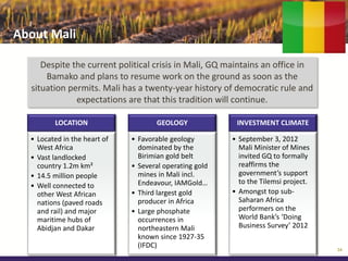 About Mali

     Despite the current political crisis in Mali, GQ maintains an office in
      Bamako and plans to resume work on the ground as soon as the
  situation permits. Mali has a twenty-year history of democratic rule and
              expectations are that this tradition will continue.

         LOCATION                    GEOLOGY              INVESTMENT CLIMATE

  • Located in the heart of   • Favorable geology        • September 3, 2012
    West Africa                 dominated by the           Mali Minister of Mines
  • Vast landlocked             Birimian gold belt         invited GQ to formally
    country 1.2m km²          • Several operating gold     reaffirms the
  • 14.5 million people         mines in Mali incl.        government’s support
                                Endeavour, IAMGold…        to the Tilemsi project.
  • Well connected to
    other West African        • Third largest gold       • Amongst top sub-
    nations (paved roads        producer in Africa         Saharan Africa
    and rail) and major       • Large phosphate            performers on the
    maritime hubs of            occurrences in             World Bank’s ‘Doing
    Abidjan and Dakar           northeastern Mali          Business Survey’ 2012
                                known since 1927-35
                                (IFDC)                                               34
 