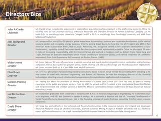 Directors Bios

John A Clarke    Mr. Clarke brings considerable experience in exploration, acquisition and development in the gold mining sector in Africa. He
                 has held roles as Vice Chairman and CEO of Nevsun Resources and Executive Director of Ashanti Goldfields Company Ltd. He
Chairman
                 holds B.Sc. in metallurgy from University College Cardiff, a Ph.D. in metallurgy from Cambridge University and MBA from
                 Middlesex Polytechnic.

Joel Jeangrand   Mr. Jeangrand has more than 20 years of global experience in marketing, business and corporate development in the natural
                 resource sector and renewable energy business. Prior to joining Great Quest, he held the role of President and CEO of Pan
Director
                 American Hydro Corporation from 2008 to 2012. Previously, Mr. Jeangrand served as VP Corporate Development of Spur
                 Ventures Inc., a publicly traded Vancouver-based fertilizer company with a phosphate project in China. He also spent 11 years
                 in roles of increasing responsibility with the Eramet Group and worked in locations such as Gabon, Paris, Hong Kong and
                 Taipei. He holds an Executive MBA from Simon Fraser University in Vancouver (2005), and earned a Bachelor of Commerce
                 (equivalent) from Ecole Superieure de Commerce de Toulon, France (1989).

Victor Jones     Mr. Jones has over 30 years of experience in senior executive and board positions in public mineral exploration and technology
                 companies. He has been active on projects across North America and Africa on financings and JV and acquisition negotiations.
Director
                 Mr. Jones received both his B.Sc and MBA from McGill University.

Ehud Levy        Mr. Levy is a phosphate manufacturing industry consultant, based in Israel. Ehud formed his consulting firm following a 30-
                 year career in Israel with Bateman Engineering and Rotem. At Bateman, he was the managing director of the chemical
Director         technologies, directing project initiation and new processes for sophisticated applications of phosphates.

Gordon Peeling   Mr. Peeling has been the president of Mining Association of Canada (MAC) since 1997 and has over 30 years of mining
                 experience in the public and private sectors. Prior to MAC, he served as Vice President at the International Council on Metals
Director
                 and the Environment and Director General at both the Mineral Commodities Branch and Mineral Strategy Branch at Natural
                 Resources Canada.

Jed Richardson   Mr. Richardson graduated from University of Toronto with B.A.Sc. in mineral and geological engineering. He worked for Alcan
                 as an engineer, and RBC and Cormark as research analyst. He is currently a director and the VP Corporate Development of
Director
                 Verde Potash (formerly Amazon Mining). Jed is the founding principal of Javelin Partners, consulting firm for junior resource
                 companies.

David Shaw       Mr. Shaw has worked both in the technical and financial communities in the resource industry. He initiated and developed
                 Resource Research Group at Charlton Securities, worked as Senior Mining Analyst at Yorkton Securities and as a technical
Director
                 expert at Chevron Resources. He is well connected within European financial institutions and the mining sector.
                                                                                                                                                  37
 