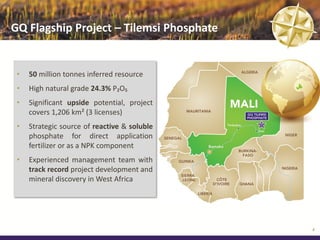 GQ Flagship Project – Tilemsi Phosphate


 •   50 million tonnes inferred resource
 •   High natural grade 24.3% P₂O₅
 •   Significant upside potential, project
     covers 1,206 km² (3 licenses)
 •   Strategic source of reactive & soluble
     phosphate for direct application
     fertilizer or as a NPK component
 •   Experienced management team with
     track record project development and
     mineral discovery in West Africa




                                              4
 