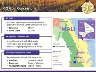 GQ Gold Concessions

 GQ Gold
 • GQ holds 2 gold concessions located in the
   productive Birimian Gold Belt in western Mali:
   • Sanoukou             24 km²
   • Dabia Ouest          100 km²

 Background - Birimian Belt

 • A prolific gold belt with 14 deposits
 • >30m Oz of gold discovered to date
 • Mali – 3rd largest gold producer in Africa

 Mali Operational Gold Mines

 • Producing gold mines in the same area:
   • Randgold             Loulo + Gounkoto
   • Endeavour            Segala + Tabakoto
   • Anglogold/Iamgold Sadiola + Yatela
                                                    5
 