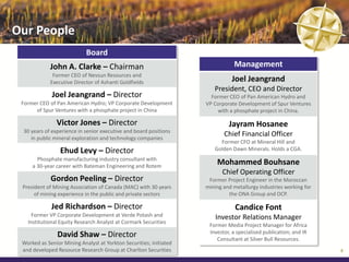 Our People
                            Board
             John A. Clarke – Chairman                                         Management
              Former CEO of Nevsun Resources and
             Executive Director of Ashanti Goldfields                         Joel Jeangrand
                                                                       President, CEO and Director
             Joel Jeangrand – Director                                Former CEO of Pan American Hydro and
 Former CEO of Pan American Hydro; VP Corporate Development         VP Corporate Development of Spur Ventures
      of Spur Ventures with a phosphate project in China                with a phosphate project in China.

               Victor Jones – Director                                       Jayram Hosanee
 30 years of experience in senior executive and board positions
    in public mineral exploration and technology companies
                                                                           Chief Financial Officer
                                                                         Former CFO at Mineral Hill and
                 Ehud Levy – Director                                  Golden Dawn Minerals. Holds a CGA.
       Phosphate manufacturing industry consultant with
     a 30-year career with Bateman Engineering and Rotem
                                                                        Mohammed Bouhsane
                                                                          Chief Operating Officer
             Gordon Peeling – Director                               Former Project Engineer in the Moroccan
 President of Mining Association of Canada (MAC) with 30 years      mining and metallurgy industries working for
      of mining experience in the public and private sectors                 the ONA Group and OCP.

             Jed Richardson – Director                                          Candice Font
     Former VP Corporate Development at Verde Potash and                Investor Relations Manager
   Institutional Equity Research Analyst at Cormark Securities
                                                                     Former Media Project Manager for Africa
                                                                     Investor, a specialised publication; and IR
                David Shaw – Director                                   Consultant at Silver Bull Resources.
 Worked as Senior Mining Analyst at Yorkton Securities; initiated
 and developed Resource Research Group at Charlton Securities                                                      8
 