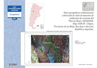 JUJUY
JUJUY
A
SALTA
SALTA
Imagen satelitaria Hoja Chepes y ubicación de puntos de muestreo.
BUENOS AIRES - EDICIÓN 2009
31°00´ S
32°00´ S
66°00´ W
67°30´ W
SEGEMAR
Autores:
Décima, M. F., L. Moser,
A. Turel y R Carrizo.
Datos geoquímicos multielemento
y ubicación de sitios de muestreo de
sedimentos de corriente del
Plan La Rioja y SEGEMAR.
Hoja 3166 III - Chepes,
Provincias de La Rioja, San Juan y San Luis,
República Argentina.
SAN JUAN
LA RIOJA
SAN LUIS
ARGENTINA
100
 