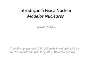 Introdução à Física Nuclear
           Modelos Nucleares

                    Pojucan, M.M.S.




Trabalho apresentado à Disciplina de Introdução à Física
Nuclear ministrada pelo Prof. MS.c. Ubiratan Barbosa.
 
