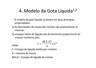 4. Modelo da Gota                       Líquida 1,2

  O modelo da gota líquida se baseia em duas principais
   propriedades:
1) As densidades de massa dos núcleos são praticamente as
   mesmas
2) energias totais de ligação são diretamente proporcionais às
   massas nucleares pois
                           B( A, Z )
                       f =           ≅ C te
Onde:                         A
f = Energia de ligação média por núcleon
A = número de massa
B(A,Z) = Energia de ligação do núcleo
 