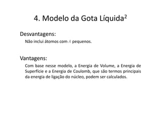 4. Modelo da Gota                 Líquida 2


Desvantagens:
 Não inclui átomos com A pequenos.


Vantagens:
 Com base nesse modelo, a Energia de Volume, a Energia de
 Superfície e a Energia de Coulomb, que são termos principais
 da energia de ligação do núcleo, podem ser calculados.
 
