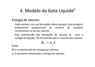 4. Modelo da Gota                 Líquida 2


Energia de volume:
  Cada núcleon, em sua formação, libera energia. Essa energia é
  diretamente proporcional ao número de núcleons
  constituintes ou ao seu volume.
  Esta contribuição das interações de volume, Bv , para a
  energia de ligação, foi encontrada para a maioria dos núcleos
                          BV = a1 A
Onde:
Bv é a contribuição de energia por volume;
a1 é constante relacionada a energia de volume;
 
