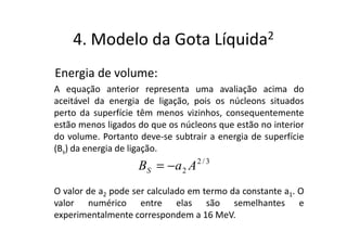 4. Modelo da Gota                    Líquida 2


Energia de volume:
A equação anterior representa uma avaliação acima do
aceitável da energia de ligação, pois os núcleons situados
perto da superfície têm menos vizinhos, consequentemente
estão menos ligados do que os núcleons que estão no interior
do volume. Portanto deve-se subtrair a energia de superfície
(Bs) da energia de ligação.
                    BS = − a 2 A 2 / 3
O valor de a2 pode ser calculado em termo da constante a1. O
valor numérico entre elas são semelhantes e
experimentalmente correspondem a 16 MeV.
 