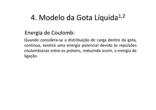 4. Modelo da Gota                 Líquida 1,2


Energia de Coulomb:
Quando considera-se a distribuição de carga dentro da gota,
contínua, existirá uma energia potencial devido às repulsões
coulombianas entre os prótons, reduzindo assim, a energia de
ligação.
 