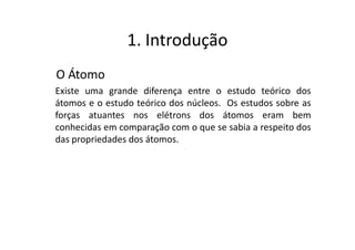 1. Introdução
O Átomo
Existe uma grande diferença entre o estudo teórico dos
átomos e o estudo teórico dos núcleos. Os estudos sobre as
forças atuantes nos elétrons dos átomos eram bem
conhecidas em comparação com o que se sabia a respeito dos
das propriedades dos átomos.
 