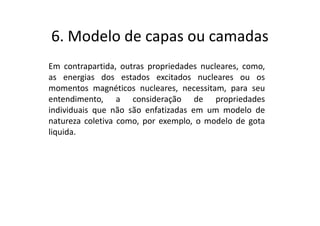6. Modelo de capas ou camadas
Em contrapartida, outras propriedades nucleares, como,
as energias dos estados excitados nucleares ou os
momentos magnéticos nucleares, necessitam, para seu
entendimento, a consideração de propriedades
individuais que não são enfatizadas em um modelo de
natureza coletiva como, por exemplo, o modelo de gota
liquida.
 