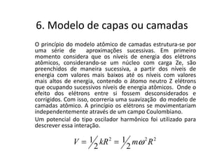 6. Modelo de capas ou camadas
O princípio do modelo atômico de camadas estrutura-se por
uma série de        aproximações sucessivas. Em primeiro
momento considera que os níveis de energia dos elétrons
atômicos, considerando-se um núcleo com carga Ze, são
preenchidos de maneira sucessiva, a partir dos níveis de
energia com valores mais baixos até os níveis com valores
mais altos de energia, contendo o átomo neutro Z elétrons
que ocupando sucessivos níveis de energia atômicos. Onde o
efeito dos elétrons entre si fossem desconsiderados e
corrigidos. Com isso, ocorreria uma suavização do modelo de
camadas atômico. A princípio os elétrons se movimentariam
independentemente através de um campo Coulombiano.
Um potencial do tipo oscilador harmônico foi utilizado para
descrever essa interação.

              V = 1 kR 2 = 1 mω 2 R 2
                   2        2
 