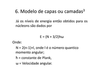 6. Modelo de capas ou             camadas 3


 Já os níveis de energia então obtidos para os
 núcleons são dados por

                 E = (N + 3/2)hω
Onde:
 N = 2(n-1)+l, onde l é o número quantico
 momento angular;
 ħ = constante de Plank,
 ω = Velocidade angular.
 