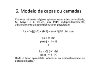 6. Modelo de capas ou camadas
Como os números mágicos apresentavam a descontinuidade,
M. Mayer e J. Jensen, em 1949, independentemente,
adicionalmente ao potencial nuclear, postularam

      l.s = ½ [j(j+1) - l(l+1) – s(s+1)] ħ2 , tal que

                      l.s = ½ l ħ2
                     para j = l + ½
                            e

                   l.s = -½ (l+1) ħ2
                     para j = l - ½
Onde o fator spin-órbita influencia na descontinuidade no
potencial nuclear
 