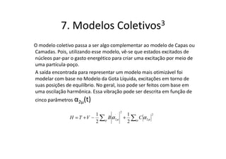 7. Modelos               Coletivos 3

O modelo coletivo passa a ser algo complementar ao modelo de Capas ou
Camadas. Pois, utilizando esse modelo, vê-se que estados excitados de
núcleos par-par o gasto energético para criar uma excitação por meio de
uma partícula-poço.
A saída encontrada para representar um modelo mais otimizável foi
modelar com base no Modelo da Gota Líquida, excitações em torno de
suas posições de equilíbrio. No geral, isso pode ser feitos com base em
uma oscilação harmônica. Essa vibração pode ser descrita em função de
cinco parâmetros α2µ(t)

                                      2
                          1       .    1
               H = T + V ~ ∑µ B α 2 µ + ∑µ C α 2 µ
                                                     2

                          2            2
 