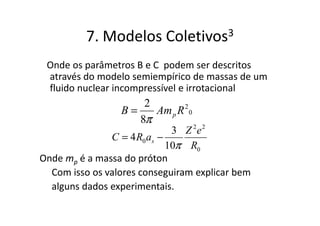 7. Modelos       Coletivos 3

 Onde os parâmetros B e C podem ser descritos
 através do modelo semiempírico de massas de um
 fluido nuclear incompressível e irrotacional
                     2
                 B=    Am p R 2 0
                    8π
                              3 Z 2e2
               C = 4 R0 as −
                             10π R0
Onde mp é a massa do próton
  Com isso os valores conseguiram explicar bem
  alguns dados experimentais.
 
