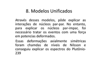 8. Modelos Unificados
Através desses modelos, pôde explicar as
interações de núcleos par-par. No entanto,
para explicar os núcleos par-impar, foi
necessário tratar os eventos com uma força
em potencias deformados.
Essas deformações axialmente simétricas
foram chamdas de níveis de Nilsson e
conseguiu explicar os espectros do Plutônio-
239
 