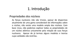 1. Introdução
Propriedades dos núcleos
 As forças nucleares não são triviais, apesar de dispormos
 atualmente de uma gama considerável de informações sobre
 o núcleo, não existe uma modelo amplo dos núcleos. Com
 base nisso, não podemos explicar todas as propriedades de
 um núcleo atômico unicamente pela relação de suas forças
 nucleares. Apesar de já termos alguns modelos e teorias
 cujas validades são restritas.
 