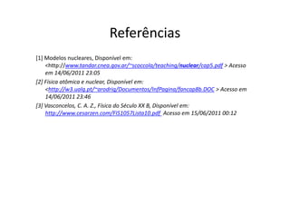 Referências
[1] Modelos nucleares, Disponível em:
    <http://www.tandar.cnea.gov.ar/~scoccola/teaching/nuclear/cap5.pdf > Acesso
    em 14/06/2011 23:05
[2] Física atômica e nuclear, Disponível em:
    <http://w3.ualg.pt/~arodrig/Documentos/InfPagina/fancap8b.DOC > Acesso em
    14/06/2011 23:46
[3] Vasconcelos, C. A. Z., Física do Século XX B, Disponível em:
    http://www.cesarzen.com/FIS1057Lista10.pdf Acesso em 15/06/2011 00:12
 