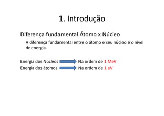1. Introdução
Diferença fundamental Átomo x Núcleo
  A diferença fundamental entre o átomo e seu núcleo é o nível
  de energia.

Energia dos Núcleos         Na ordem de 1 MeV
Energia dos átomos          Na ordem de 1 eV
 