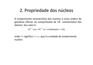 2. Propriedade dos núcleos
O comprimento característico dos núcleos é cinco ordens de
grandeza inferior ao comprimento de 1Å característico dos
átomos. Seu valor é:
           10 −13 cm = 10 −15 m = 1 fentómetro = 1 fm


onde fm significa Fermi, que é a unidade de comprimento
nuclear.
 