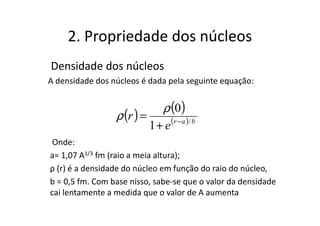 2. Propriedade dos núcleos
Densidade dos núcleos
A densidade dos núcleos é dada pela seguinte equação:


                                 ρ (0)
                 ρ (r ) =
                            1 + e (r − a )/ b
 Onde:
a= 1,07 A1/3 fm (raio a meia altura);
ρ (r) é a densidade do núcleo em função do raio do núcleo,
b = 0,5 fm. Com base nisso, sabe-se que o valor da densidade
cai lentamente a medida que o valor de A aumenta
 